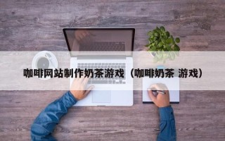 青海咖啡网站制作奶茶游戏（咖啡奶茶 游戏）